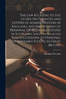 The Law Relating to the Duties On Probates and Letters of Administration in England, and Inventories of Personal Or Moveable Estates in Scotland, and On Legacies and Successions to Personal Or Moveable Estates in Great Britain - Thomas Gwynne