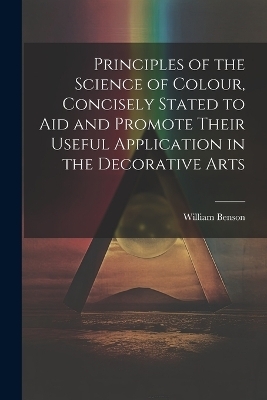 Principles of the Science of Colour, Concisely Stated to Aid and Promote Their Useful Application in the Decorative Arts - William Benson