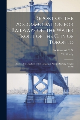 Report on the Accommodation for Railways on the Water Front of the City of Toronto - Sir C S Gzowski, W Shanly