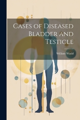 Cases of Diseased Bladder and Testicle - William Wadd