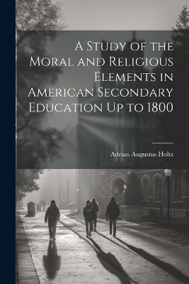 A Study of the Moral and Religious Elements in American Secondary Education Up to 1800 - Adrian Augustus Holtz