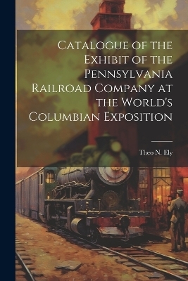 Catalogue of the Exhibit of the Pennsylvania Railroad Company at the World's Columbian Exposition - Theo N Ely