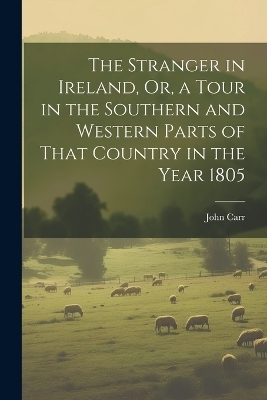 The Stranger in Ireland, Or, a Tour in the Southern and Western Parts of That Country in the Year 1805 - John Carr