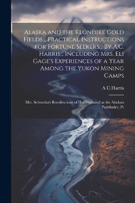 Alaska and the Klondike Gold Fields... Practical Instructions for Fortune Seekers... By A.C. Harris... Including Mrs. Eli Gage's Experiences of a Year Among the Yukon Mining Camps; Mrs. Schwatka's Recollections of her Husband as the Alaskan Pathfinder; Pr - A C Harris