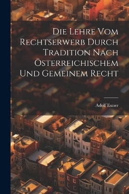 Die Lehre Vom Rechtserwerb Durch Tradition Nach Österreichischem Und Gemeinem Recht - Adolf Exner