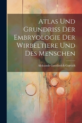 Atlas Und Grundriss Der Embryologie Der Wirbeltiere Und Des Menschen - Aleksandr Gavrilovich Gurvich