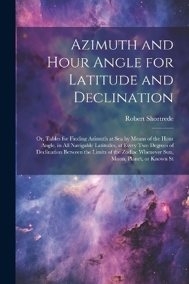 Azimuth and Hour Angle for Latitude and Declination; or, Tables for Finding Azimuth at sea by Means of the Hour Angle, in all Navigable Latitudes, at Every two Degrees of Declination Between the Limits of the Zodiac Whenever sun, Moon, Planet, or Known St - Robert Shortrede