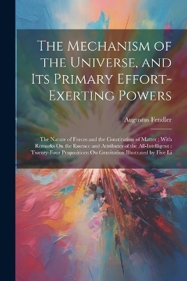 The Mechanism of the Universe, and Its Primary Effort-Exerting Powers - Augustus Fendler