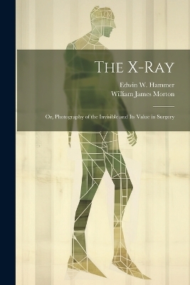 The X-Ray; Or, Photography of the Invisible and Its Value in Surgery - William James Morton, Edwin W Hammer