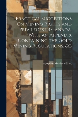 Practical Suggestions On Mining Rights and Privileges in Canada, With an Appendix Containing the Gold Mining Regulations, &c - Adolphus Mordecai Hart