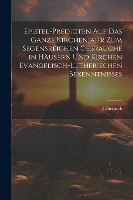 Epistel-Predigten auf das ganze Kirchenjahr zum Segensreichen Gebrauche in Häusern und Kirchen evangelisch-lutherischen Bekenntnisses - J Diedrich