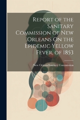 Report of the Sanitary Commission of New Orleans On the Epidemic Yellow Fever, of 1853 - 