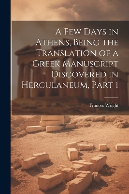 A Few Days in Athens, Being the Translation of a Greek Manuscript Discovered in Herculaneum, Part 1 - Frances Wright