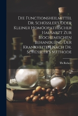 Die Functionsheilmittel Dr. Schüssler's Oder Kleiner Homöopathischer Hausarzt Zur Biochemischen Behandlung Der Krankheiten Nach Dr. Schüssler's Methode - Th Robert