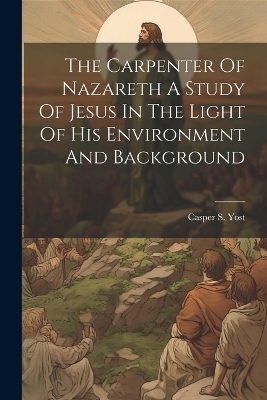 The Carpenter Of Nazareth A Study Of Jesus In The Light Of His Environment And Background - Casper S Yost