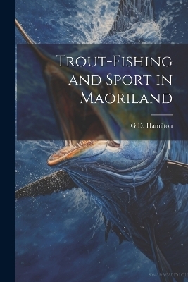 Trout-Fishing and Sport in Maoriland - G D Hamilton