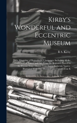 Kirby's Wonderful and Eccentric Museum; Or, Magazine of Remarkable Characters. Including All the Curiosities of Nature and Art, From the Remotest Period to the Present Time, Drawn From Every Authentic Source. Illustrated With One Hundred and Twenty-Four E - R S Kirby