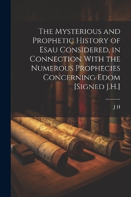 The Mysterious and Prophetic History of Esau Considered, in Connection With the Numerous Prophecies Concerning Edom [Signed J.H.] - J H