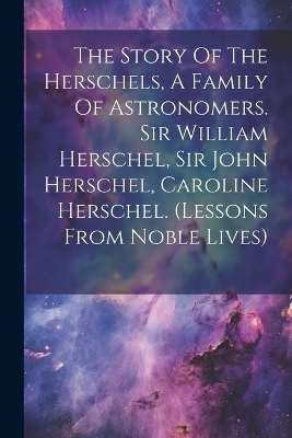 The Story Of The Herschels, A Family Of Astronomers. Sir William Herschel, Sir John Herschel, Caroline Herschel. (lessons From Noble Lives) -  Anonymous