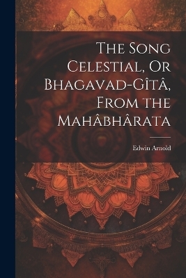 The Song Celestial, Or Bhagavad-Gîtâ, From the Mahâbhârata - Edwin Arnold