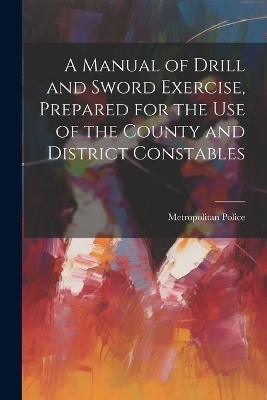 A Manual of Drill and Sword Exercise, Prepared for the Use of the County and District Constables - Metropolitan Police