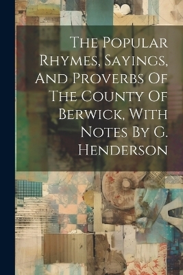 The Popular Rhymes, Sayings, And Proverbs Of The County Of Berwick, With Notes By G. Henderson -  Anonymous