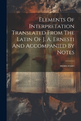 Elements Of Interpretation Translated From The Latin Of J. A. Ernesti And Accompanied By Notes - Moses Stuart