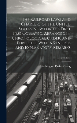 The Railroad Laws and Charters of the United States, now for the First Time Collated, Arranged in Chronological Order, and Published With a Synopsis and Explanatory Remarks; Volume 1 - Washington Parker Gregg