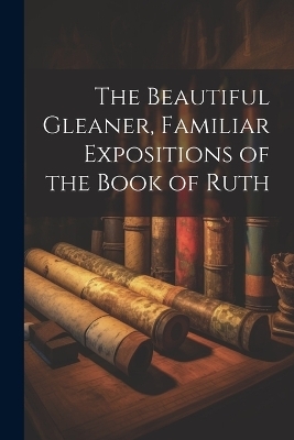 The Beautiful Gleaner, Familiar Expositions of the Book of Ruth -  Anonymous