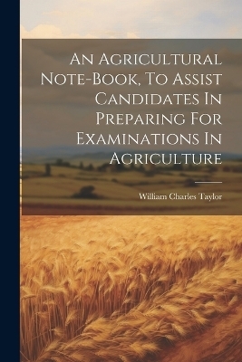 An Agricultural Note-book, To Assist Candidates In Preparing For Examinations In Agriculture - William Charles Taylor