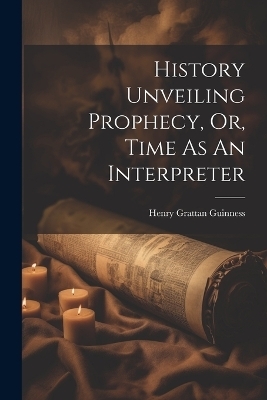 History Unveiling Prophecy, Or, Time As An Interpreter - Henry Grattan Guinness