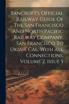 Bancroft's Official Railway Guide Of The San Francisco And North Pacific Railway Company, San Francisco To Ukiah, Cal. With All Connections, Volume 2, Issue 5 -  Anonymous