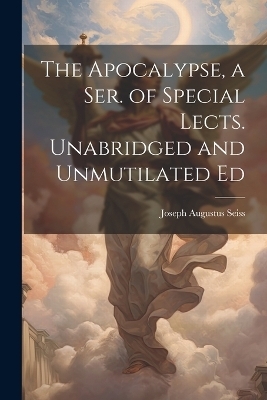 The Apocalypse, a Ser. of Special Lects. Unabridged and Unmutilated Ed - Joseph Augustus Seiss