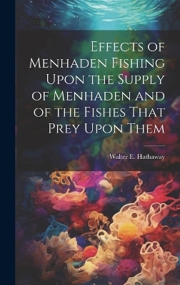 Effects of Menhaden Fishing Upon the Supply of Menhaden and of the Fishes That Prey Upon Them - Walter E ] [From Old Catal [Hathaway