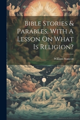 Bible Stories & Parables, With A Lesson On What Is Religion? - William Stanyon