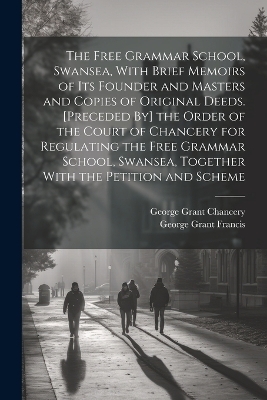 The Free Grammar School, Swansea, With Brief Memoirs of Its Founder and Masters and Copies of Original Deeds. [Preceded By] the Order of the Court of Chancery for Regulating the Free Grammar School, Swansea, Together With the Petition and Scheme - George Grant Francis, George Grant Chancery