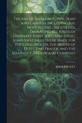 The Are of Manufacturing Soap and Candles, Including the Most Recent Discoveries, Embracing All Kinds of Ordinary Hard, Soft, and Toilet Soaps Especially Those Made for the Cold Process, the Modes of Detecting Frauds, and the Making of Tallow and Composit - ADOLPH OTT