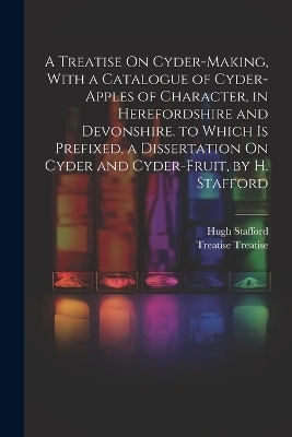 A Treatise On Cyder-Making, With a Catalogue of Cyder-Apples of Character, in Herefordshire and Devonshire. to Which Is Prefixed, a Dissertation On Cyder and Cyder-Fruit, by H. Stafford - Treatise Treatise, Hugh Stafford