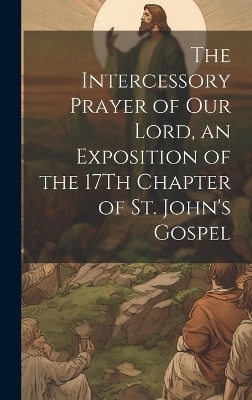 The Intercessory Prayer of Our Lord, an Exposition of the 17Th Chapter of St. John's Gospel -  Anonymous