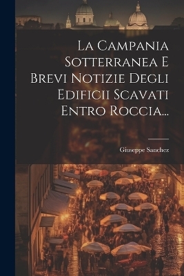 La Campania Sotterranea E Brevi Notizie Degli Edificii Scavati Entro Roccia... - Giuseppe Sanchez