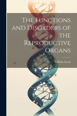 The Functions and Disorders of the Reproductive Organs - William Acton