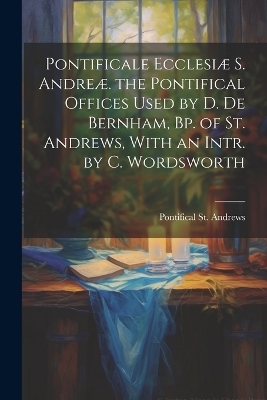 Pontificale Ecclesiæ S. Andreæ. the Pontifical Offices Used by D. De Bernham, Bp. of St. Andrews, With an Intr. by C. Wordsworth - Pontifical St Andrews