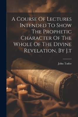A Course Of Lectures Intended To Show The Prophetic Character Of The Whole Of The Divine Revelation, By J.t - John Tudor