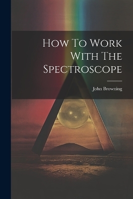 How To Work With The Spectroscope - John Browning (F R a S )