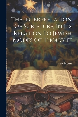 The Interpretation Of Scripture, In Its Relation To Jewish Modes Of Thought - Isaac Brown