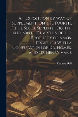 An Exposition by Way of Supplement, On the Fourth, Fifth, Sixth, Seventh, Eighth and Ninth Chapters of the Prophecy of Amos. Together With a Confutation of Dr. Homes, and Sir Henry Vane - Thomas Hall