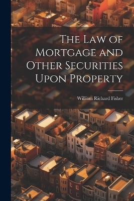 The law of Mortgage and Other Securities Upon Property - William Richard Fisher