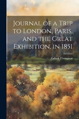 Journal of a Trip to London, Paris, and the Great Exhibition, in 1851 - Zadock Thompson