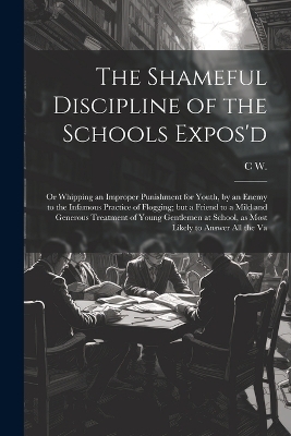 The Shameful Discipline of the Schools Expos'd; or Whipping an Improper Punishment for Youth, by an Enemy to the Infamous Practice of Flogging; but a Friend to a Mild and Generous Treatment of Young Gentlemen at School, as Most Likely to Answer all the Va - C W