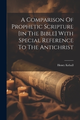 A Comparison Of Prophetic Scripture [in The Bible] With Special Reference To The Antichrist - Henry Kelsall
